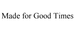 MADE FOR GOOD TIMES