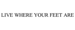 LIVE WHERE YOUR FEET ARE