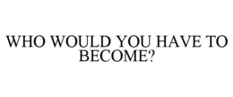 WHO WOULD YOU HAVE TO BECOME?