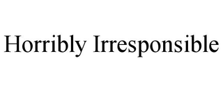 HORRIBLY IRRESPONSIBLE