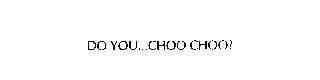 DO YOU...CHOO CHOO?