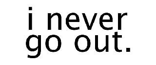 I NEVER GO OUT.
