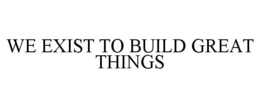 WE EXIST TO BUILD GREAT THINGS