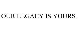 OUR LEGACY IS YOURS.