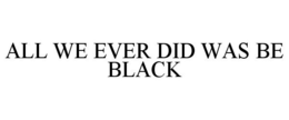 ALL WE EVER DID WAS BE BLACK