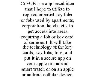 COFOB IS A APP BASED IDEA THAT I HOPE TO UTILIZE TO REPLACE OR ASSIST KEY FOBS OR FOBS USED BY APARTMENTS, CORPORATION, HOTELS, ETC. TO GET ACCESS INTO AREAS REQUIRING A FOB OR KEY CARD OF SOME SORT. IT WILL TAKE THE TECHNOLOGY OF THE KEY CARDS, KEY FOBS, FOBS, AND PUT IT IN A SECURE APP ON YOUR APPLE OR ANDROID SMART WATCH OR ON AN APPLE OR ANDROID CELLULAR DEVICE.