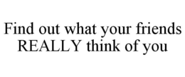 FIND OUT WHAT YOUR FRIENDS REALLY THINKOF YOU
