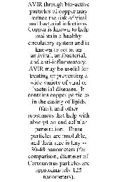 AVIR THROUGH BIO-ACTIVE PARTICLES OF COPPER MAY REDUCE THE RISK OF VIRAL AND BACTERIAL INFECTIONS. COPPER IS KNOWN TO HELP MAINTAIN A HEALTHY CIRCULATORY SYSTEM AND IS KNOWN TO ACT AS AN ANTIVIRAL, ANTIBACTERIAL, AND ANTI-INFLAMMATORY. AVIR MAY BE USEFUL FOR TREATING OR PREVENTING A WIDE VARIETY OF VIRAL OR BACTERIAL DISEASES. IT CONTAINS COPPER PARTICLES IN THE CASING OF LIPIDS (FATS), AND OTHER SUBSTANCES THAT HELP WITH ABSORPTION AND CELLULAR PENETRATION. THESE PARTICLES ARE INSOLUBLE, AND THEIR SIZE IS TINY -- 30-40 NANOMETERS (FOR COMPARISON, DIAMETER OF CORONAVIRUS PARTICLES ARE APPROXIMATELY 125 NANOMETERS).