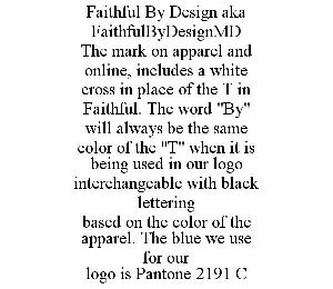 FAITHFUL BY DESIGN AKA FAITHFULBYDESIGNMD THE MARK ON APPAREL AND ONLINE, INCLUDES A WHITE CROSS IN PLACE OF THE T IN FAITHFUL. THE WORD "BY" WILL ALWAYS BE THE SAME COLOR OF THE "T" WHEN IT IS BEING USED IN OUR LOGO INTERCHANGEABLE WITH BLACK LETTERING BASED ON THE COLOR OF THE APPAREL. THE BLUE WE USE FOR OUR LOGO IS PANTONE 2191 C