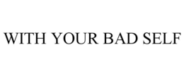 WITH YOUR BAD SELF