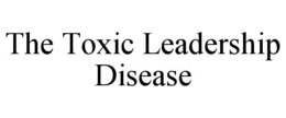 THE TOXIC LEADERSHIP DISEASE