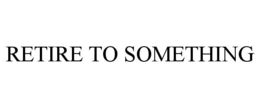 RETIRE TO SOMETHING